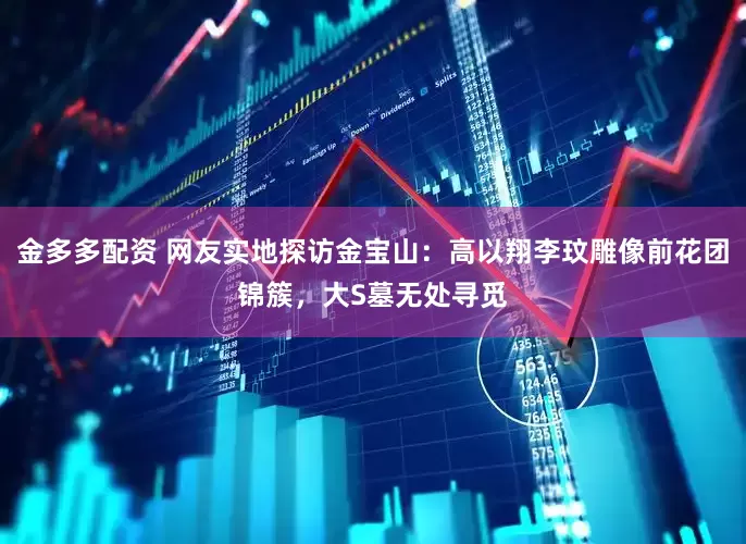 金多多配资 网友实地探访金宝山：高以翔李玟雕像前花团锦簇，大S墓无处寻觅