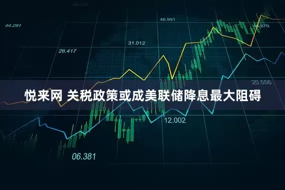 悦来网 关税政策或成美联储降息最大阻碍