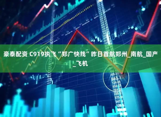 豪泰配资 C919执飞“郑广快线”昨日首航郑州_南航_国产_飞机