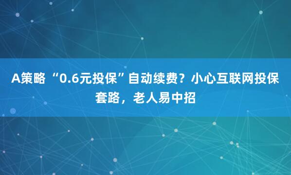 A策略 “0.6元投保”自动续费？小心互联网投保套路，老人易中招