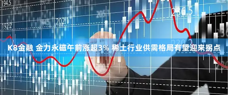 K8金融 金力永磁午前涨超3% 稀土行业供需格局有望迎来拐点