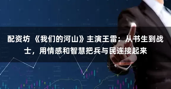 配资坊 《我们的河山》主演王雷：从书生到战士，用情感和智慧把兵与民连接起来