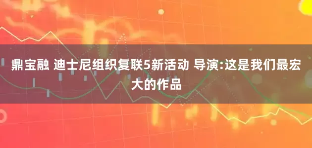 鼎宝融 迪士尼组织复联5新活动 导演:这是我们最宏大的作品