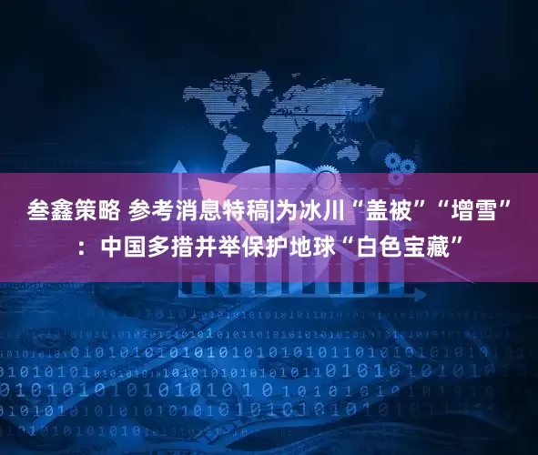 叁鑫策略 参考消息特稿|为冰川“盖被”“增雪”：中国多措并举保护地球“白色宝藏”