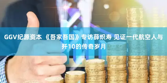 GGV纪源资本 《吾家吾国》专访薛炽寿 见证一代航空人与歼10的传奇岁月
