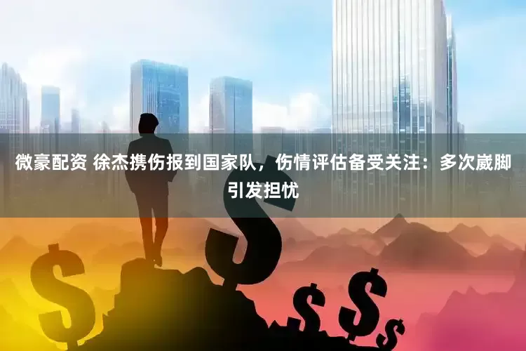 微豪配资 徐杰携伤报到国家队，伤情评估备受关注：多次崴脚引发担忧