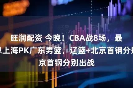 旺润配资 今晚！CBA战8场，最新消息上海PK广东男篮，辽篮+北京首钢分别出战