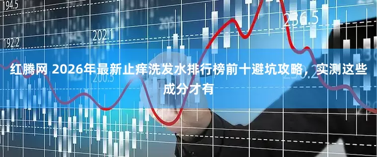 红腾网 2026年最新止痒洗发水排行榜前十避坑攻略，实测这些成分才有