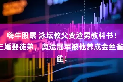 嗨牛股票 泳坛教父变渣男教科书！三婚娶徒弟，奥运冠军被他养成金丝雀！