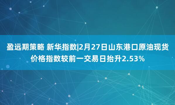 盈远期策略 新华指数|2月27日山东港口原油现货价格指数较前一交易日抬升2.53%