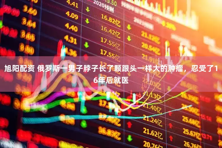 旭阳配资 俄罗斯一男子脖子长了颗跟头一样大的肿瘤，忍受了16年后就医